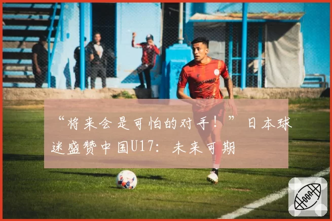 “将来会是可怕的对手！”日本球迷盛赞中国U17：未来可期