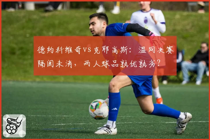 德约科维奇vs克耶高斯：温网决赛隔阂未消，两人球品孰优孰劣？