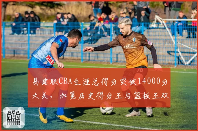 易建联CBA生涯总得分突破14000分大关,加冕历史得分王与篮板王双料里程碑_br_