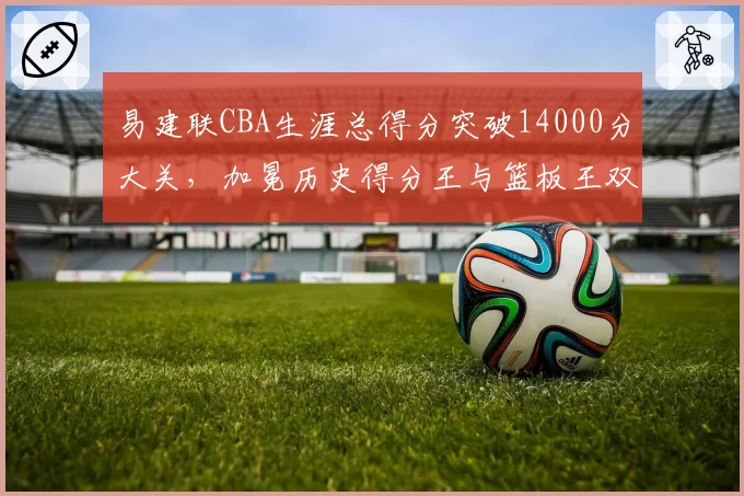 易建联CBA生涯总得分突破14000分大关,加冕历史得分王与篮板王双料里程碑_br_