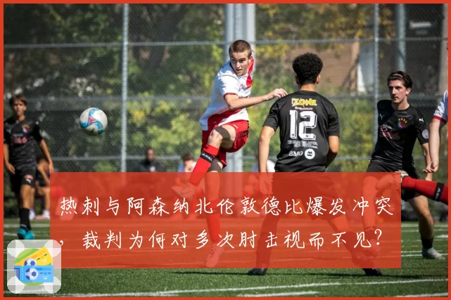 热刺与阿森纳北伦敦德比爆发冲突，裁判为何对多次肘击视而不见？