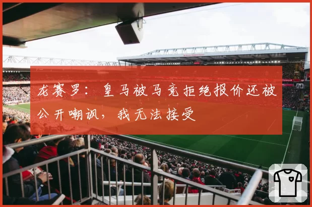 龙赛罗:皇马被马竞拒绝报价还被公开嘲讽,我无法接受