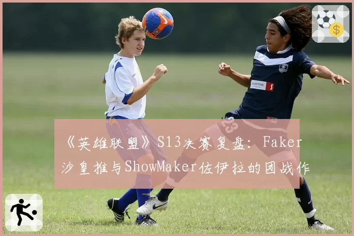 《英雄联盟》S13决赛复盘：Faker沙皇推与ShowMaker佐伊拉的团战作用对比