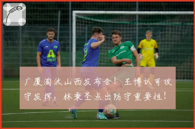 广厦淘汰山西发布会！王博认可攻守发挥，林秉圣点出防守重要性！