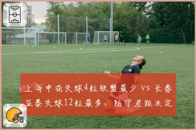 上海申花失球4粒联盟最少 vs 长春亚泰失球12粒最多，防守差距决定争冠走势