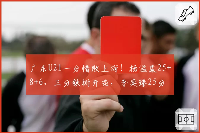 广东U21一分惜败上海!杨溢轰25+8+6,三分铁树开花,李奕臻25分