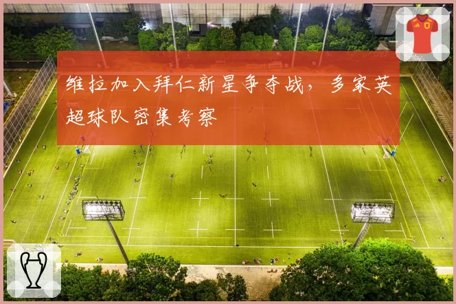 维拉加入拜仁新星争夺战,多家英超球队密集考察