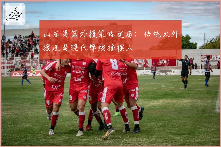 山东男篮外援策略迷局:传统大外援还是现代锋线摇摆人