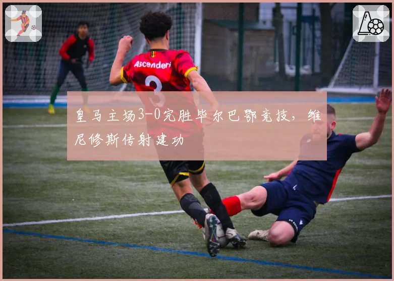 皇马主场3-0完胜毕尔巴鄂竞技,维尼修斯传射建功