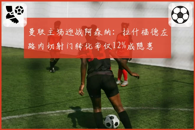 曼联主场迎战阿森纳:拉什福德左路内切射门转化率仅12%成隐患