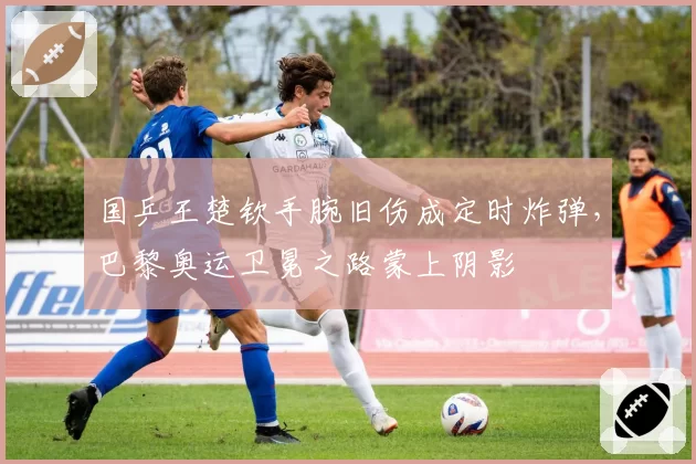 国乒王楚钦手腕旧伤成定时炸弹,巴黎奥运卫冕之路蒙上阴影