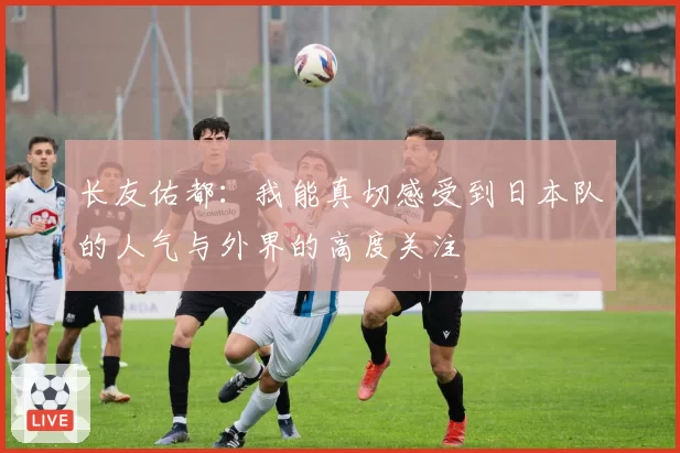 长友佑都：我能真切感受到日本队的人气与外界的高度关注