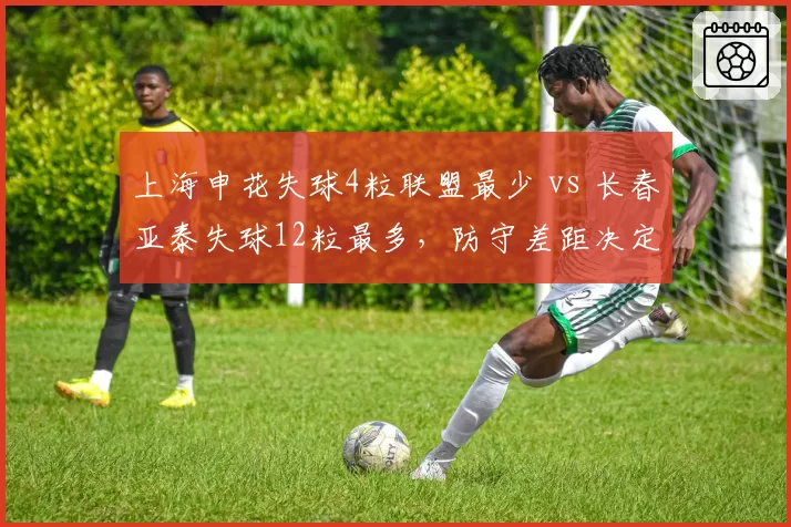 上海申花失球4粒联盟最少 vs 长春亚泰失球12粒最多，防守差距决定争冠走势