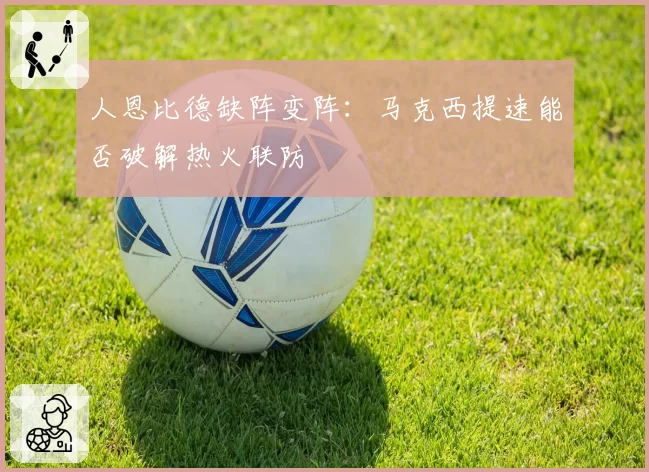 人恩比德缺阵变阵:马克西提速能否破解热火联防