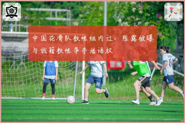 中国花滑队教练组内讧,陈露被曝与俄籍教练争夺话语权