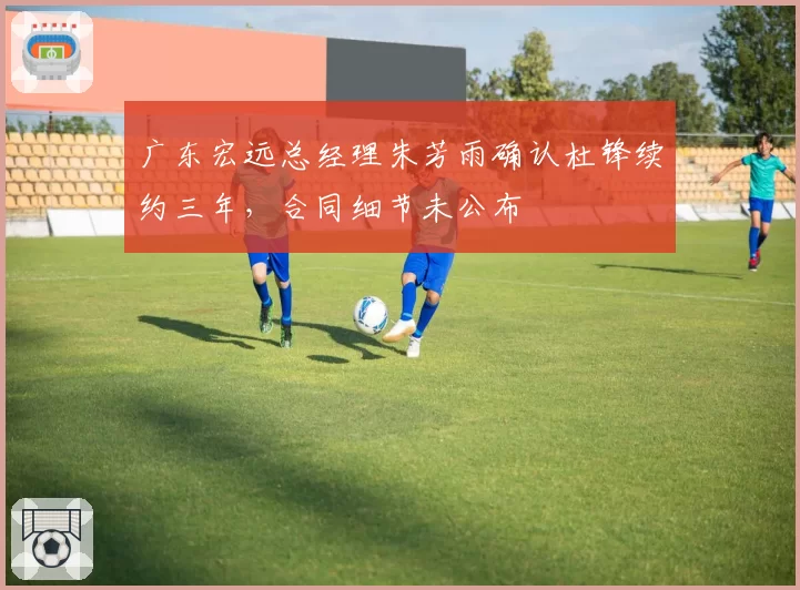 广东宏远总经理朱芳雨确认杜锋续约三年,合同细节未公布
