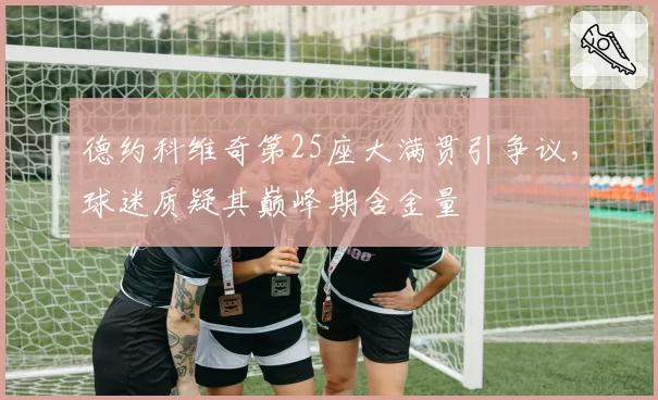 德约科维奇第25座大满贯引争议,球迷质疑其巅峰期含金量