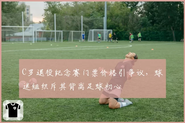 C罗退役纪念赛门票价格引争议,球迷组织斥其背离足球初心