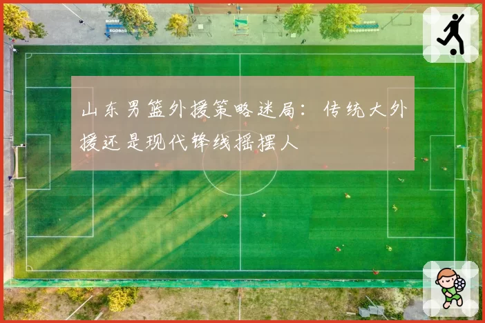 山东男篮外援策略迷局：传统大外援还是现代锋线摇摆人