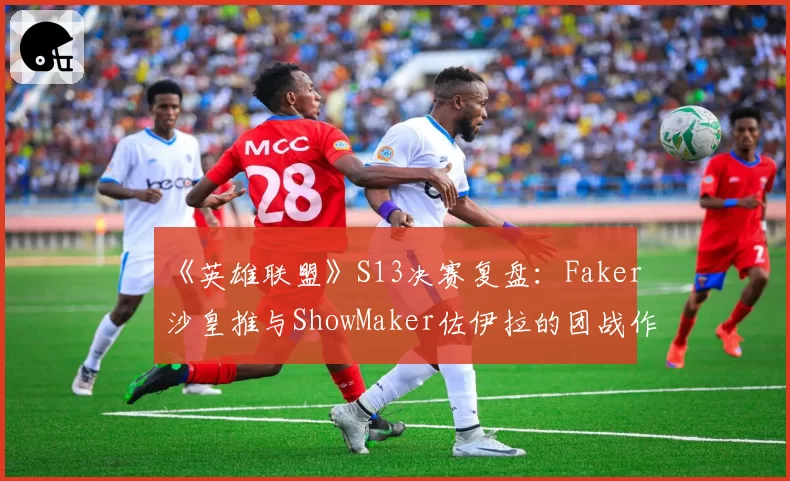 《英雄联盟》S13决赛复盘：Faker沙皇推与ShowMaker佐伊拉的团战作用对比
