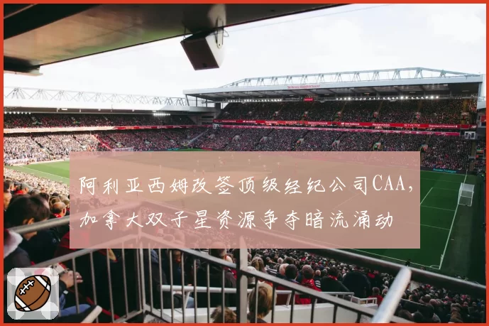阿利亚西姆改签顶级经纪公司CAA,加拿大双子星资源争夺暗流涌动