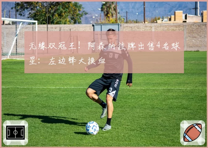 无缘双冠王！阿森纳挂牌出售4名球星：左边锋大换血