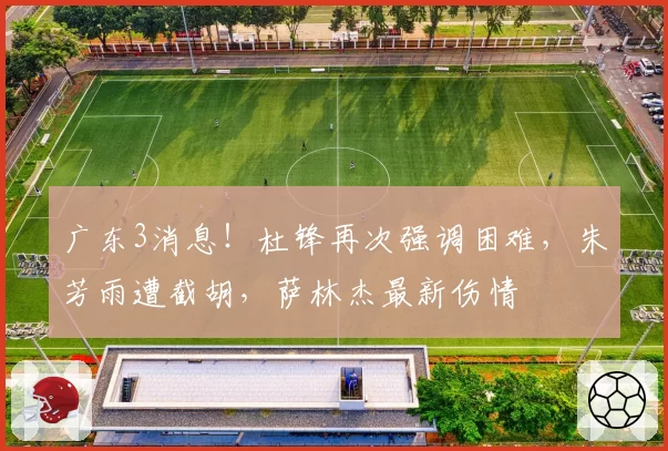 广东3消息!杜锋再次强调困难,朱芳雨遭截胡,萨林杰最新伤情