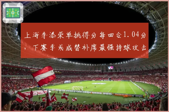 上海李添荣单挑得分每回合1.04分,下赛季或成替补席最强持球攻击点