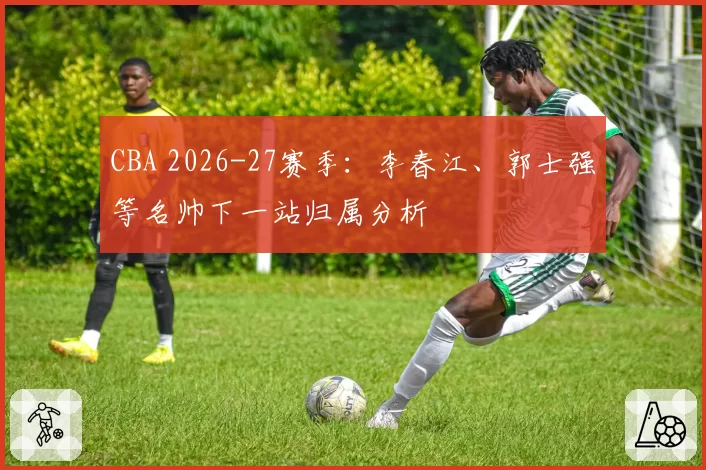 CBA 2026-27赛季：李春江、郭士强等名帅下一站归属分析