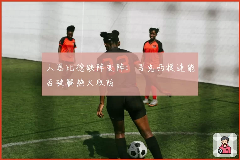 人恩比德缺阵变阵:马克西提速能否破解热火联防