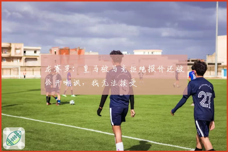 龙赛罗:皇马被马竞拒绝报价还被公开嘲讽,我无法接受