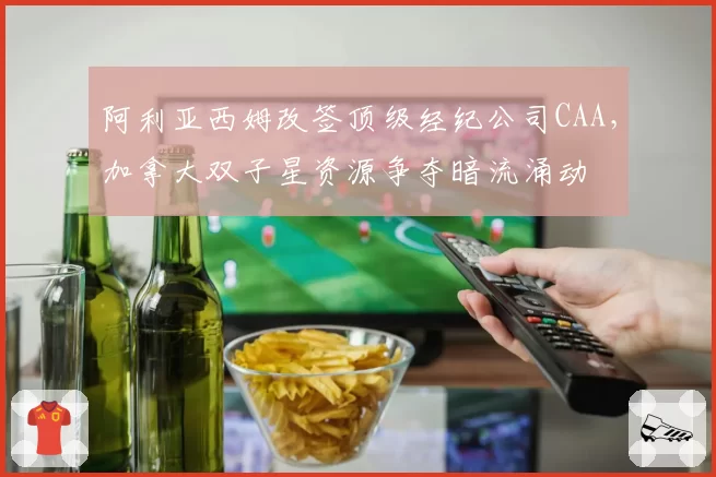 阿利亚西姆改签顶级经纪公司CAA,加拿大双子星资源争夺暗流涌动