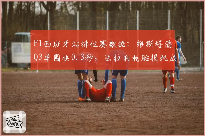 F1西班牙站排位赛数据：维斯塔潘Q3单圈快0.3秒，法拉利轮胎损耗成隐患