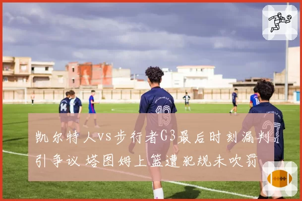 凯尔特人vs步行者G3最后时刻漏判引争议 塔图姆上篮遭犯规未吹罚