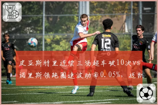 皮亚斯特里连续三场超车破10次vs诺里斯领跑圈速波动率0.05%,迈凯伦新生代双核短板互补性评估