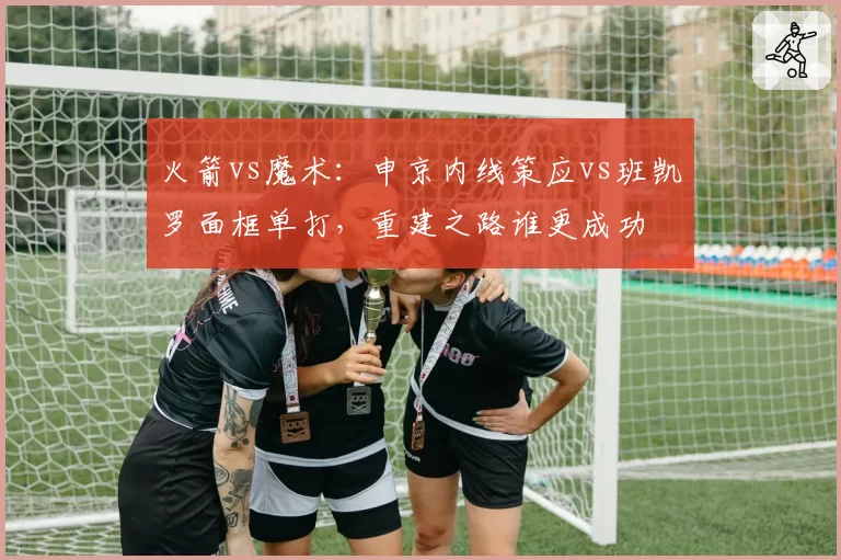 火箭vs魔术：申京内线策应vs班凯罗面框单打，重建之路谁更成功