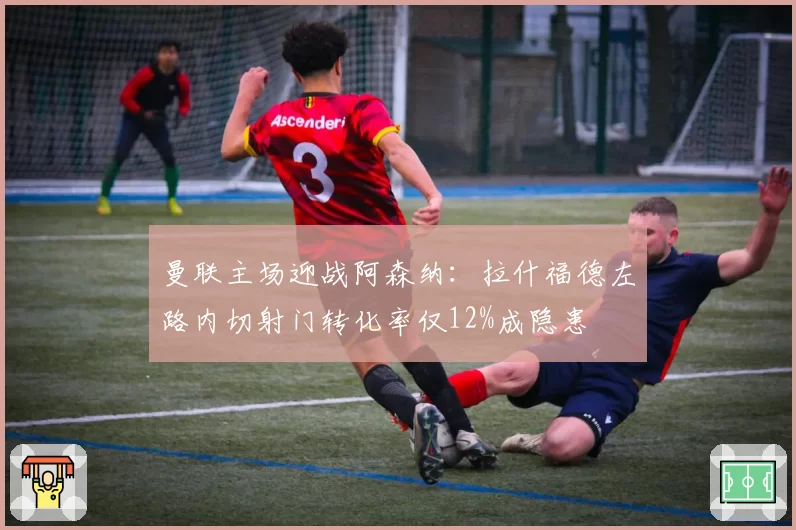 曼联主场迎战阿森纳:拉什福德左路内切射门转化率仅12%成隐患
