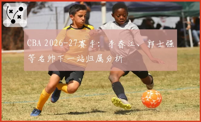 CBA 2026-27赛季：李春江、郭士强等名帅下一站归属分析
