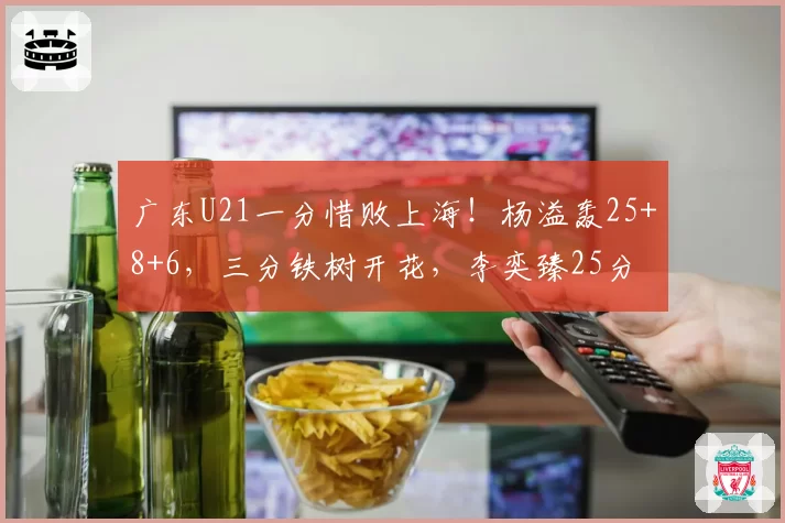 广东U21一分惜败上海!杨溢轰25+8+6,三分铁树开花,李奕臻25分