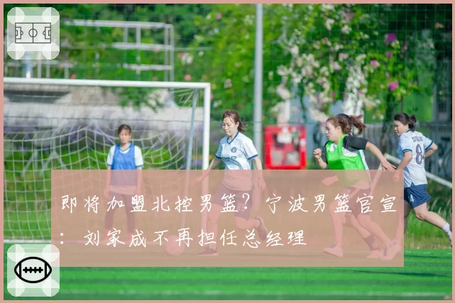 即将加盟北控男篮？宁波男篮官宣：刘家成不再担任总经理
