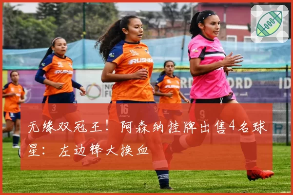 无缘双冠王！阿森纳挂牌出售4名球星：左边锋大换血