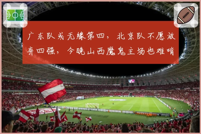 广东队或无缘第四，北京队不愿放弃四强，今晚山西魔鬼主场也难啃