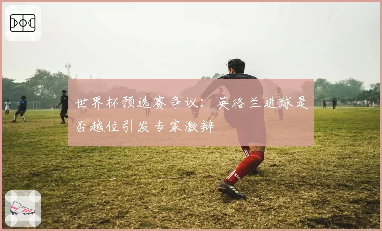 世界杯预选赛争议:英格兰进球是否越位引发专家激辩