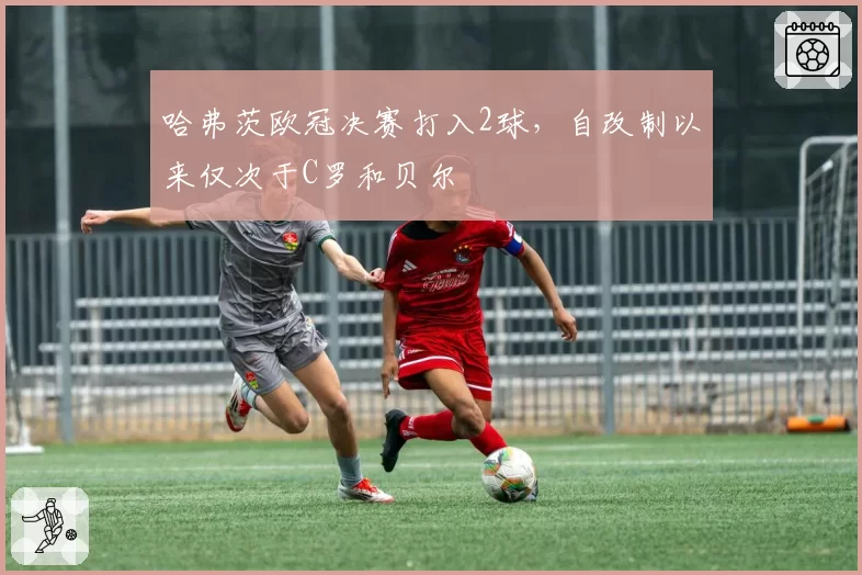哈弗茨欧冠决赛打入2球,自改制以来仅次于C罗和贝尔