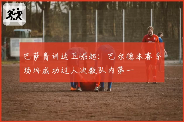 巴萨青训边卫崛起:巴尔德本赛季场均成功过人次数队内第一