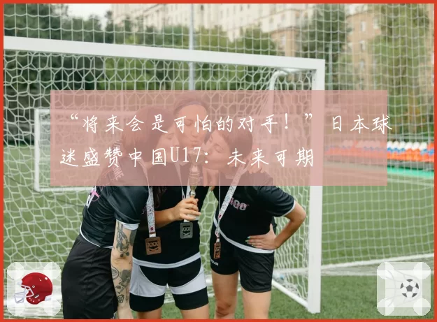 “将来会是可怕的对手！”日本球迷盛赞中国U17：未来可期