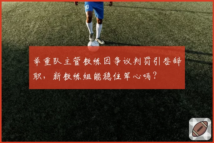 举重队主管教练因争议判罚引咎辞职，新教练组能稳住军心吗？