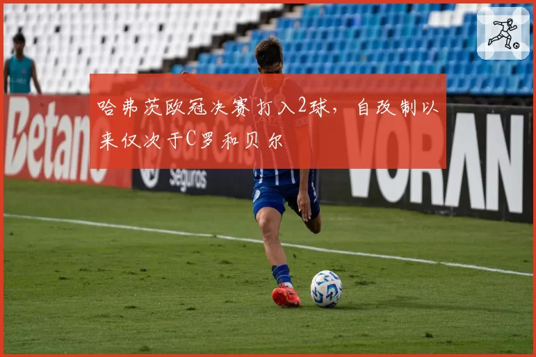 哈弗茨欧冠决赛打入2球,自改制以来仅次于C罗和贝尔