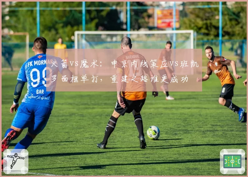 火箭vs魔术：申京内线策应vs班凯罗面框单打，重建之路谁更成功