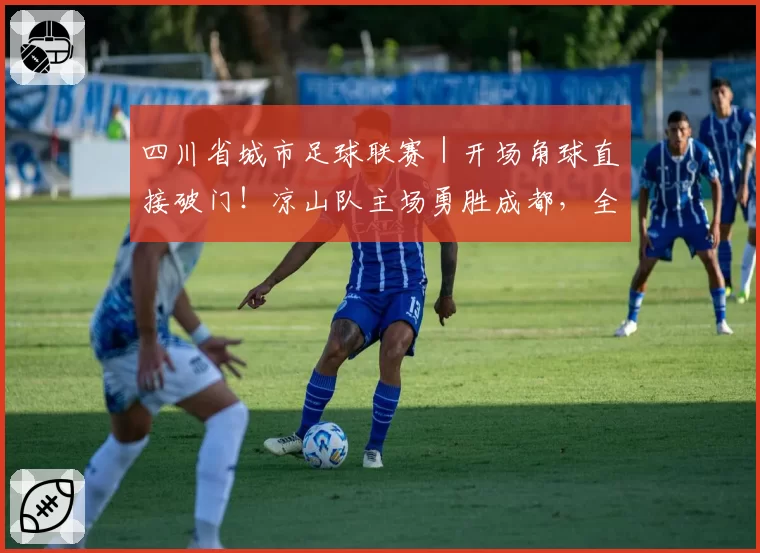 四川省城市足球联赛｜开场角球直接破门！凉山队主场勇胜成都，全场观众齐唱《留客歌》